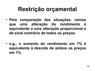 85
Restrição orçamental
• Pela comparação das situações, vemos
que uma alteração do rendimento é
equivalente a uma alteração proporcional e
de sinal contrário de todos os preços.
• e.g., o aumento do rendimento em 1% é
equivalente à descida de ambos os preços
em 1%.
 