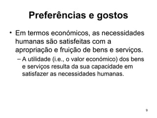 9
Preferências e gostos
• Em termos económicos, as necessidades
humanas são satisfeitas com a
apropriação e fruição de bens e serviços.
– A utilidade (i.e., o valor económico) dos bens
e serviços resulta da sua capacidade em
satisfazer as necessidades humanas.
 