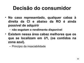 90
Decisão do consumidor
• No caso representado, qualquer cabaz à
direita da CI e abaixo da RO é ainda
possível de adquirir
– não esgotam o rendimento disponível
• Existem nessa área cabaz melhores que os
que se localizam em U1, (os contidos na
zona azul).
– Princípio da insaciabilidade
 