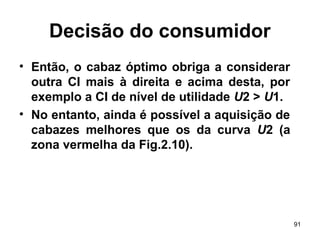 91
Decisão do consumidor
• Então, o cabaz óptimo obriga a considerar
outra CI mais à direita e acima desta, por
exemplo a CI de nível de utilidade U2 > U1.
• No entanto, ainda é possível a aquisição de
cabazes melhores que os da curva U2 (a
zona vermelha da Fig.2.10).
 