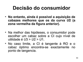 93
Decisão do consumidor
• No entanto, ainda é possível a aquisição de
cabazes melhores que os da curva U2 (a
zona vermelha da figura anterior).
• Na melhor das hipóteses, o consumidor pode
escolher um cabaz sobre a CI cujo nível de
utilidade é U3 > U2 > U1.
• No caso limite, a CI é tangente à RO e o
cabaz óptimo encontra-se exactamente no
ponto de tangencia.
 