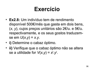 96
Exercício
• Ex2.8: Um indivíduo tem de rendimento
disponível 500€/mês que gasta em dois bens,
(x, y), cujos preços unitários são 2€/u. e 5€/u.
respectivamente, e os seus gostos traduzem-
se em U(x,y) = x.y.
• i) Determine o cabaz óptimo.
• ii) Verifique que o cabaz óptimo não se altera
se a utilidade for V(x,y) = x4
.y4
.
 