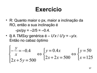 97
Exercício
• R: Quanto maior o px, maior a inclinação da
RO, então a sua inclinação é
-px/py = –2/5 = –0.4.
• i) A TMSxy genérica é – U’x / U’y = –y/x.
Então no cabaz óptimo



=
=
⇔



=+
=
⇔




=+
−=−
125
50
50022
4.0
50052
4.0
x
y
xx
xy
yx
x
y
 