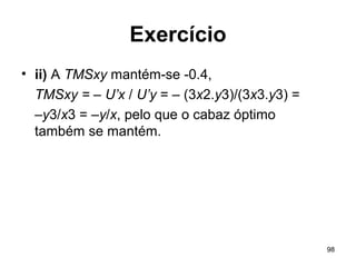 98
Exercício
• ii) A TMSxy mantém-se -0.4,
TMSxy = – U’x / U’y = – (3x2.y3)/(3x3.y3) =
–y3/x3 = –y/x, pelo que o cabaz óptimo
também se mantém.
 