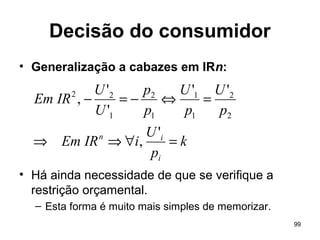 99
Decisão do consumidor
• Generalização a cabazes em IRn:
• Há ainda necessidade de que se verifique a
restrição orçamental.
– Esta forma é muito mais simples de memorizar.
k
p
U
iIREm
p
U
p
U
p
p
U
U
IREm
i
in
=∀⇒⇒
=⇔−=−
'
,
''
'
'
,
2
2
1
1
1
2
1
22
 