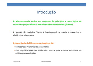 Introdução
• A Microeconomia ensina um conjunto de princípios e uma lógica de
raciocínio que permitem a tomada de decisões racionais (ótimas).
• A tomada de decisões ótimas é fundamental de modo a maximizar a
eficiência e o bem-estar.
• A importância da Microeconomia advém de:
• Fornecer este referencial de pensamento;
• Este referencial pode ser usado como suporte para a análise económica em
múltiplas áreas aplicadas.
12/02/2018 Microeconomia 1 11
 