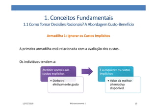 1. Conceitos Fundamentais
1.1ComoTomarDecisõesRacionais?AAbordagemCusto-Benefício
Armadilha 1: Ignorar os Custos Implícitos
A primeira armadilha está relacionada com a avaliação dos custos.
Os indivíduos tendem a:
12/02/2018 Microeconomia 1 13
Atender apenas aos
custos explícitos
Atender apenas aos
custos explícitos
• Dinheiro
efetivamente gasto
E a esquecer os custos
implícitos
E a esquecer os custos
implícitos
• Valor da melhor
alternativa
disponível
 