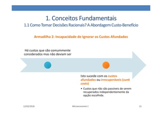 1. Conceitos Fundamentais
1.1ComoTomarDecisõesRacionais?AAbordagemCusto-Benefício
Armadilha 2: Incapacidade de Ignorar os Custos Afundados
12/02/2018 Microeconomia 1 15
Há custos que são comummente
considerados mas não deviam ser
Isto sucede com os custos
afundados ou irrecuperáveis (sunk
costs)
• Custos que não são passíveis de serem
recuperados independentemente da
opção escolhida.
 