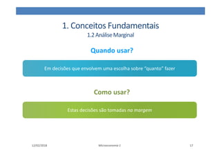 1. Conceitos Fundamentais
1.2AnáliseMarginal
Microeconomia 1
Quando usar?
Em decisões que envolvem uma escolha sobre “quanto” fazer
12/02/2018 17
Como usar?
Estas decisões são tomadas na margem
 