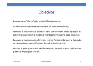Objetivos
• Apresentar os “blocos” principais da Microeconomia;
• Introduzir o modelo de raciocínio típico da análise económica;
• Fornecer o instrumental analítico para compreender áreas aplicadas da
economia que utilizam o raciocínio microeconómico como base de análise;
• Conjugar a exposição do referencial teórico fundamental com a ilustração
de casos práticos exemplificativos da aplicação da matéria;
• Estudar as principais estruturas de mercado, focando as suas hipóteses de
partida e implicações cruciais.
Microeconomia 1
12/02/2018 2
 
