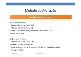 Método de Avaliação
a) Exame Intermédio
• Ponderação na nota final: 50%
• Matéria incluída: Partes A e B
• Data: 6ª ou 7ª semanas (a definir em Conselho de Ano)
• Duração: 1h30m
b) Exame de 1ª época
• Ponderação na nota final: 50%
• Matéria incluída: Partes C e D
• Data: na época normal de exames (a definir em Conselho de Ano)
• Duração: 1h30m
Microeconomia 1
Avaliação Contínua
12/02/2018 4
 