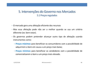 5. Intervenções do Governo nos Mercados
5.1Preçosregulados
• O mercado gera uma afetação eficiente dos recursos
• Mas essa afetação pode não ser a melhor quando se usa um critério
diferente (ex: bem-estar).
• Os governos podem pretender alcançar outro tipo de afetação usando
instrumentos como:
• Preços máximos para beneficiar os consumidores com a possibilidade de
adquirirem o bem em causa a um preço mais baixo;
• Preços mínimos para beneficiar os vendedores com a possibilidade de
comercializarem o bem a um preço mais elevado.
12/02/2018 Microeconomia 1 48
 
