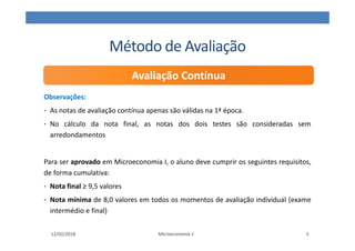 Método de Avaliação
Observações:
• As notas de avaliação contínua apenas são válidas na 1ª época.
• No cálculo da nota final, as notas dos dois testes são consideradas sem
arredondamentos
Para ser aprovado em Microeconomia I, o aluno deve cumprir os seguintes requisitos,
de forma cumulativa:
• Nota final ≥ 9,5 valores
• Nota mínima de 8,0 valores em todos os momentos de avaliação individual (exame
intermédio e final)
Microeconomia 1
Avaliação Contínua
12/02/2018 5
 