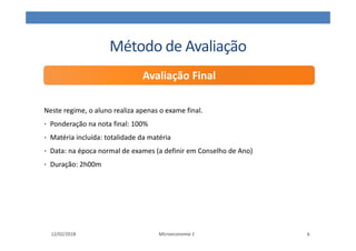Método de Avaliação
Neste regime, o aluno realiza apenas o exame final.
• Ponderação na nota final: 100%
• Matéria incluída: totalidade da matéria
• Data: na época normal de exames (a definir em Conselho de Ano)
• Duração: 2h00m
Microeconomia 1
Avaliação Final
12/02/2018 6
 