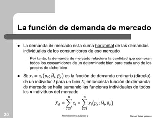 La función de demanda de mercado
 La demanda de mercado es la suma horizontal de las demandas
individuales de los consumidores de ese mercado
– Por tanto, la demanda de mercado relaciona la cantidad que compran
todos los consumidores de un determinado bien para cada uno de los
precios de dicho bien
 Si: 𝑥𝑖 = 𝑥𝑖 𝑝 𝑥; 𝑀𝑖, 𝑝 𝑦 es la función de demanda ordinaria (directa)
de un individuo i para un bien X, entonces la función de demanda
de mercado se halla sumando las funciones individuales de todos
los n individuos del mercado
𝑋 𝑑 =
𝑖=1
𝑛
𝑥𝑖 =
𝑖=1
𝑛
𝑥𝑖 𝑝 𝑥; 𝑀𝑖, 𝑝 𝑦
Manuel Salas VelascoMicroeconomía. Capítulo 220
 