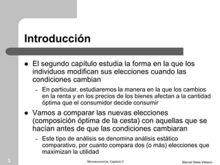 Introducción
 El segundo capítulo estudia la forma en la que los
individuos modifican sus elecciones cuando las
condiciones cambian
– En particular, estudiaremos la manera en la que los cambios
en la renta y en los precios de los bienes afectan a la cantidad
óptima que el consumidor decide consumir
 Vamos a comparar las nuevas elecciones
(composición óptima de la cesta) con aquellas que se
hacían antes de que las condiciones cambiaran
– Este tipo de análisis se denomina análisis estático
comparativo, por cuanto compara dos (o más) elecciones que
maximizan la utilidad
Manuel Salas VelascoMicroeconomía. Capítulo 23
 