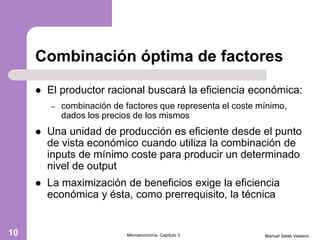 Combinación óptima de factores
 El productor racional buscará la eficiencia económica:
– combinación de factores que representa el coste mínimo,
dados los precios de los mismos
 Una unidad de producción es eficiente desde el punto
de vista económico cuando utiliza la combinación de
inputs de mínimo coste para producir un determinado
nivel de output
 La maximización de beneficios exige la eficiencia
económica y ésta, como prerrequisito, la técnica
Manuel Salas VelascoMicroeconomía. Capítulo 310
 