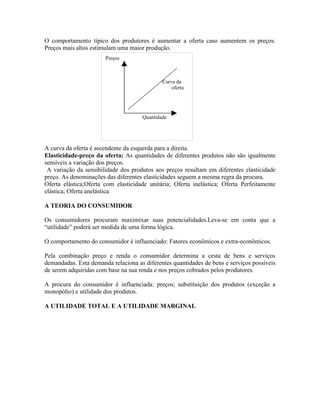 O comportamento típico dos produtores é aumentar a oferta caso aumentem os preços.
Preços mais altos estimulam uma maior produção.
                       Preços



                                             Curva da
                                                 oferta




                                     Quantidade




A curva da oferta é ascendente da esquerda para a direita.
Elasticidade-preço da oferta: As quantidades de diferentes produtos não são igualmente
sensíveis a variação dos preços.
 A variação da sensibilidade dos produtos aos preços resultam em diferentes elasticidade
preço. As denominações das diferentes elasticidades seguem a mesma regra da procura.
Oferta elástica;Oferta com elasticidade unitária; Oferta inelástica; Oferta Perfeitamente
elástica; Oferta anelástica.

A TEORIA DO CONSUMIDOR

Os consumidores procuram maximixar suas potencialidades.Leva-se em conta que a
“utilidade” poderá ser medida de uma forma lógica.

O comportamento do consumidor é influenciado: Fatores econômicos e extra-econômicos.

Pela combinação preço e renda o consumidor determina a cesta de bens e serviços
demandadas. Esta demanda relaciona as diferentes quantidades de bens e serviços possíveis
de serem adquiridas com base na sua renda e nos preços cobrados pelos produtores.

A procura do consumidor é influenciada: preços; substituição dos produtos (exceção a
monopólio) e utilidade dos produtos.

A UTILIDADE TOTAL E A UTILIDADE MARGINAL
 