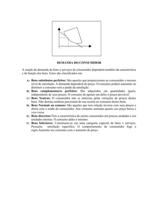 DEMANDA DO CONSUMIDOR

A reação da demanda de bens e serviços do consumidor dependerá também da característica
e da função dos bens. Estes são classificados em:

   A) Bens substitutos perfeitos: São aqueles que proporcionam ao consumidor o mesmo
        nível de satisfação. A demanda dependerá do preço. O consumo poderá aumentar ou
        diminuir o consumo sem a perda da satisfação.
   B)   Bens complementares perfeitos: São adquiridos em quantidades iguais,
        independente de seus preços. O consumo de apenas um deles é pouco provável.
   C)   Bens Neutros: O consumidor não se interessa pelas variações de preços destes
        bens. Não destina nenhum percentual de sua receita no consumo destes bens.
   D)   Bens Normais ou comuns: São aqueles que tem relação inversa com seus preços e
        direta com a renda do consumidor. Seu consumo aumenta quanto seu preço baixa e
        vice-versa.
   E)   Bens discretos:Tem a característica de serem consumidos em poucas unidades e em
        unidades inteiras. O consumo deles é mínimo.
   F)   Bens Inferiores: Constituem-se em uma categoria especial de bens e serviços.
        Possuem       satisfação específica. O comportamento do consumidor foge a
        regra.Aumenta seu consumo com o aumento de preço.
 