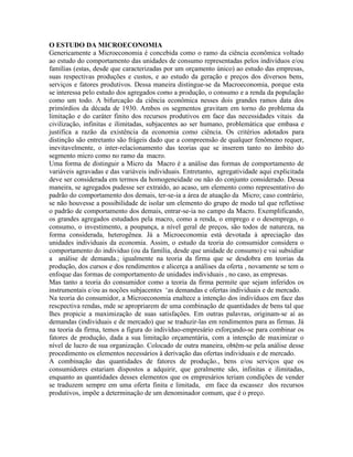 O ESTUDO DA MICROECONOMIA
Genericamente a Microeconomia é concebida como o ramo da ciência econômica voltado
ao estudo do comportamento das unidades de consumo representadas pelos indivíduos e/ou
famílias (estas, desde que caracterizadas por um orçamento único) ao estudo das empresas,
suas respectivas produções e custos, e ao estudo da geração e preços dos diversos bens,
serviços e fatores produtivos. Dessa maneira distingue-se da Macroeconomia, porque esta
se interessa pelo estudo dos agregados como a produção, o consumo e a renda da população
como um todo. A bifurcação da ciência econômica nesses dois grandes ramos data dos
primórdios da década de 1930. Ambos os segmentos gravitam em torno do problema da
limitação e do caráter finito dos recursos produtivos em face das necessidades vitais da
civilização, infinitas e ilimitadas, subjacentes ao ser humano, problemática que embasa e
justifica a razão da existência da economia como ciência. Os critérios adotados para
distinção são entretanto são frágeis dado que a compreensão de qualquer fenômeno requer,
inevitavelmente, o inter-relacionamento das teorias que se inserem tanto no âmbito do
segmento micro como no ramo da macro.
Uma forma de distinguir a Micro da Macro é a análise das formas de comportamento de
variáveis agravadas e das variáveis individuais. Entretanto, agregatividade aqui explicitada
deve ser considerada em termos da homogeneidade ou não do conjunto considerado. Dessa
maneira, se agregados pudesse ser extraído, ao acaso, um elemento como representativo do
padrão do comportamento dos demais, ter-se-ia a área de atuação da Micro; caso contrário,
se não houvesse a possibilidade de isolar um elemento do grupo de modo tal que refletisse
o padrão de comportamento dos demais, entrar-se-ia no campo da Macro. Exemplificando,
os grandes agregados estudados pela macro, como a renda, o emprego e o desemprego, o
consumo, o investimento, a poupança, a nível geral de preços, são todos de natureza, na
forma considerada, heterogênea. Já a Microeconomia está devotada à apreciação das
unidades individuais da economia. Assim, o estudo da teoria do consumidor considera o
comportamento do individuo (ou da família, desde que unidade de consumo) e vai subsidiar
a análise de demanda.; igualmente na teoria da firma que se desdobra em teorias da
produção, dos cursos e dos rendimentos e alicerça a análises da oferta , novamente se tem o
enfoque das formas de comportamento de unidades individuais , no caso, as empresas.
Mas tanto a teoria do consumidor como a teoria da firma permite que sejam inferidos os
instrumentais e/ou as noções subjacentes ‘as demandas e ofertas individuais e de mercado.
Na teoria do consumidor, a Microeconomia enaltece a intenção dos indivíduos em face das
rescpectiva rendas, mde se apropriarem de uma combinação de quantidades de bens tal que
lhes propicie a maximização de suas satisfações. Em outras palavras, originam-se aí as
demandas (individuais e de mercado) que se traduzir-las em rendimentos para as firmas. Já
na teoria da firma, temos a figura do indivíduo-empresário esforçando-se para combinar os
fatores de produção, dada a sua limitação orçamentária, com a intenção de maximizar o
nível de lucro de sua organização. Colocado de outra maneira, obtêm-se pela análise desse
procedimento os elementos necessários à derivação das ofertas individuais e de mercado.
A combinação das quantidades de fatores de produção., bens e/ou serviços que os
consumidores estariam dispostos a adquirir, que geralmente são, infinitas e ilimitadas,
enquanto as quantidades desses elementos que os empresários teriam condições de vender
se traduzem sempre em uma oferta finita e limitada, em face da escassez dos recursos
produtivos, impõe a determinação de um denominador comum, que é o preço.
 