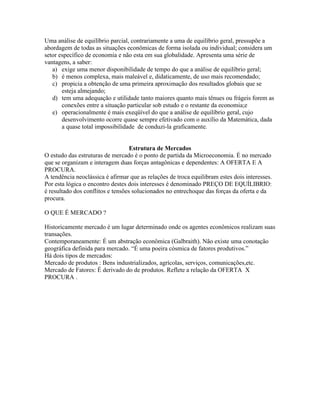 Uma análise de equilíbrio parcial, contrariamente a uma de equilíbrio geral, pressupõe a
abordagem de todas as situações econômicas de forma isolada ou individual; considera um
setor específico de economia e não esta em sua globalidade. Apresenta uma série de
vantagens, a saber:
   a) exige uma menor disponibilidade de tempo do que a análise de equilíbrio geral;
   b) é menos complexa, mais maleável e, didaticamente, de uso mais recomendado;
   c) propicia a obtenção de uma primeira aproximação dos resultados globais que se
       esteja almejando;
   d) tem uma adequação e utilidade tanto maiores quanto mais tênues ou frágeis forem as
       conexões entre a situação particular sob estudo e o restante da economia;e
   e) operacionalmente é mais exeqüível do que a análise de equilíbrio geral, cujo
       desenvolvimento ocorre quase sempre efetivado com o auxílio da Matemática, dada
       a quase total impossibilidade de conduzi-la graficamente.


                                   Estrutura de Mercados
O estudo das estruturas de mercado é o ponto de partida da Microeconomia. É no mercado
que se organizam e interagem duas forças antagônicas e dependentes: A OFERTA E A
PROCURA.
A tendência neoclássica é afirmar que as relações de troca equilibram estes dois interesses.
Por esta lógica o encontro destes dois interesses é denominado PREÇO DE EQUÍLIBRIO:
é resultado dos conflitos e tensões solucionados no entrechoque das forças da oferta e da
procura.

O QUE É MERCADO ?

Historicamente mercado é um lugar determinado onde os agentes econômicos realizam suas
transações.
Contemporaneamente: É um abstração econômica (Galbraith). Não existe uma conotação
geográfica definida para mercado. “É uma poeira cósmica de fatores produtivos.”
Há dois tipos de mercados:
Mercado de produtos : Bens industrializados, agrícolas, serviços, comunicações,etc.
Mercado de Fatores: É derivado do de produtos. Reflete a relação da OFERTA X
PROCURA .
 