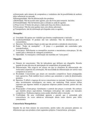 a)Atomização: pelo número de compradores e vendedores não há possibilidade de nenhum
deles influenciar no mercado.
b)Homogeneidade: Não há diferenciação dos produtos.
c)Mobilidade: Não há acordo entre agentes, que são livres para tomarem decisões.
d) Permeabilidade: Não há barreiras para a entrada ou saída de agentes.
e) Preço-Livre: O limite dos preços e dado pela força da oferta e da procura.
f) Extra-preço: Não há como ganhar mais com ofertas adicionais.
g) Transparência: não há informação privilegiadas entre os agentes.

Monopólio:

a) Unicidade: Há apenas um vendedor que domina completamente o mercado.
b) Insubstitutibilidade: O produto não tem substituto. Não há alternativas para os
   consumidores.
c) Barreiras: Há limitantes (legais ou não) que não permite a entrada de concorrentes.
d) Poder: “Poder de monopólio” – O preço e a quantidade são controlados pela
   monopolizadora.
e) Extra-preço: Dificilmente os monopólios recorrem a mecanismos extra-preços. Só são
   usados para a obtenção de vantagens econômicas.
f) Opacidade: As transações e informação são mantidas em “caixa preta”.

Oligopólio

a) Número de concorrentes: Não há indicadores que definem um oligopólio. Resulta
   quando há uma alta taxa de participação de competidores de grande porte.
b) Diferenciação: Não exige-se em setores em que os elementos de diferenciação são
   irrelevantes (materiais de construção). Há necessidade de diferenciação em setores mais
   competitivos (Carros).
c) Rivalidade: Concorrentes que atuam em mercados competitivos fazem propagandas
   mais agressivas. Pode também haver conluios que aumentam a venda de determinados
   produtos.
d) Barreiras: É difícil o ingresso de novos concorrentes no mercado. Geralmente exige-se
   altos investimentos tecnológicos, em marca, em marketing. Pode ocorrer nichos
   regionais que algumas médias ou pequenas empresas podem assumir, porém eles são
   limitados.
e) Preço-poder e Extra-preço: Geralmente o controle dos preços é acirrado. Há conluios
   que mantêm preços equivalentes. Estratégias extra-preço são usadas em mercados
   competitivos. Nenhuma empresa exerce poder absoluto sobre o mercado.
f) Visibilidade: Há uma visibilidade aparente e parcial, que é estimulada pela
   concorrência. As vezes admite-se informação aberta como diretriz para inibir
   concorrentes.

Concorrência Monopolística:

Quando há um bom número de concorrentes, porém todos eles possuem patentes ou
diferenciais que seus produtos criam segmentos próprios. Características principais:
 
