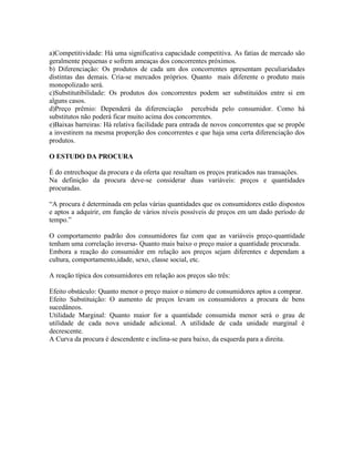 a)Competitividade: Há uma significativa capacidade competitiva. As fatias de mercado são
geralmente pequenas e sofrem ameaças dos concorrentes próximos.
b) Diferenciação: Os produtos de cada um dos concorrentes apresentam peculiaridades
distintas das demais. Cria-se mercados próprios. Quanto mais diferente o produto mais
monopolizado será.
c)Substitutibilidade: Os produtos dos concorrentes podem ser substituídos entre si em
alguns casos.
d)Preço prêmio: Dependerá da diferenciação percebida pelo consumidor. Como há
substitutos não poderá ficar muito acima dos concorrentes.
e)Baixas barreiras: Há relativa facilidade para entrada de novos concorrentes que se propõe
a investirem na mesma proporção dos concorrentes e que haja uma certa diferenciação dos
produtos.

O ESTUDO DA PROCURA

É do entrechoque da procura e da oferta que resultam os preços praticados nas transações.
Na definição da procura deve-se considerar duas variáveis: preços e quantidades
procuradas.

“A procura é determinada em pelas várias quantidades que os consumidores estão dispostos
e aptos a adquirir, em função de vários níveis possíveis de preços em um dado período de
tempo.”

O comportamento padrão dos consumidores faz com que as variáveis preço-quantidade
tenham uma correlação inversa- Quanto mais baixo o preço maior a quantidade procurada.
Embora a reação do consumidor em relação aos preços sejam diferentes e dependam a
cultura, comportamento,idade, sexo, classe social, etc.

A reação típica dos consumidores em relação aos preços são três:

Efeito obstáculo: Quanto menor o preço maior o número de consumidores aptos a comprar.
Efeito Substituição: O aumento de preços levam os consumidores a procura de bens
sucedâneos.
Utilidade Marginal: Quanto maior for a quantidade consumida menor será o grau de
utilidade de cada nova unidade adicional. A utilidade de cada unidade marginal é
decrescente.
A Curva da procura é descendente e inclina-se para baixo, da esquerda para a direita.
 