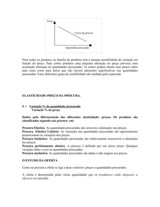 Preço



                                          Curva da procura




                                  Quantidade procurada



Nem todos os produtos ou família de produtos tem a mesma sensibilidade de variação em
função do preço. Para certos produtos uma pequena alteração no preço provoca uma
acentuada alteração de quantidades procuradas. Já outros podem alterar seus preços tanto
para cima como para baixo que não haverá alterações significativas nas quantidades
procuradas. Estes diferentes graus de sensibilidade são medidas pela expressão




ELASTICIDADE-PREÇO DA PROCURA.


E = Variação % da quantidade procurada
     Variação % do preço

Dados pela diferenciação das diferentes elasticidade- preços. Os produtos são
classificados segundo sua procura em:

Procura Elástica: As quantidades procuradas são sensíveis a alterações nos preços
Procura Elástica Unitária: As variações nas quantidades procuradas são rigorosamente
proporcionais às variações dos preços.
Procura Inelástica: As quantidades procuradas são relativamente insensíveis a alterações
nos preços.
Procura perfeitamente elástica: A procura é definida por um único preço. Qualquer
variação reduz a zero as quantidades procuradas.
Procura anelástica: As quantidades procuradas são dadas e não reagem aos preços.

O ESTUDO DA OFERTA

Como na procura a oferta se liga a duas variáveis: preços e quantidades procuradas.

A oferta é denominada pelas várias quantidades que os produtores estão dispostos a
oferecer no mercado.
 