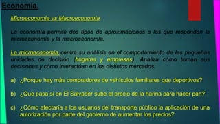 Economía. 
Microeconomía vs Macroeconomía 
La economía permite dos tipos de aproximaciones a las que responden la 
microeconomía y la macroeconomía: 
La microeconomía centra su análisis en el comportamiento de las pequeñas 
unidades de decisión (hogares y empresas). Analiza cómo toman sus 
decisiones y cómo interactúan en los distintos mercados. 
a) ¿Porque hay más compradores de vehículos familiares que deportivos? 
b) ¿Que pasa si en El Salvador sube el precio de la harina para hacer pan? 
c) ¿Cómo afectaría a los usuarios del transporte público la aplicación de una 
autorización por parte del gobierno de aumentar los precios? 
 