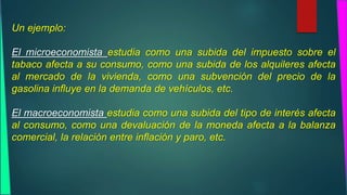 Un ejemplo: 
El microeconomista estudia como una subida del impuesto sobre el 
tabaco afecta a su consumo, como una subida de los alquileres afecta 
al mercado de la vivienda, como una subvención del precio de la 
gasolina influye en la demanda de vehículos, etc. 
El macroeconomista estudia como una subida del tipo de interés afecta 
al consumo, como una devaluación de la moneda afecta a la balanza 
comercial, la relación entre inflación y paro, etc. 
 
