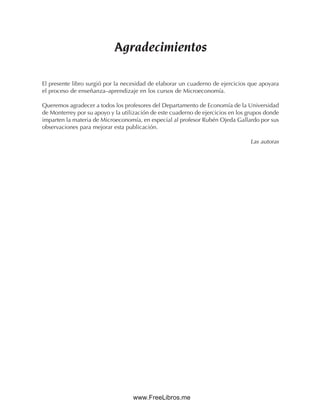 Agradecimientos
El presente libro surgió por la necesidad de elaborar un cuaderno de ejercicios que apoyara
el proceso de enseñanza–aprendizaje en los cursos de Microeconomía.
Queremos agradecer a todos los profesores del Departamento de Economía de la Universidad
de Monterrey por su apoyo y la utilización de este cuaderno de ejercicios en los grupos donde
imparten la materia de Microeconomía, en especial al profesor Rubén Ojeda Gallardo por sus
observaciones para mejorar esta publicación.
Las autoras
www.FreeLibros.me
 