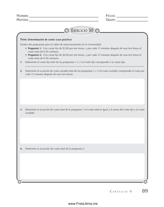 NOMBRE __________________________________________ FECHA ___________________
MATERIA __________________________________________ GRUPO ___________________
C A P Í T U L O 9 89
EJERCICIO 50
Existen dos propuestas para el cobro de estacionamiento en la Universidad.
• Propuesta 1: Una cuota fija de $5.00 por tres horas, y por cada 15 minutos después de esas tres horas el
costo sería de 0.20 centavos.
• Propuesta 2: Una cuota fija de $4.00 por tres horas, y por cada 15 minutos después de esas tres horas el
costo sería de 0.30 centavos.
1. Determine el costo fijo total de las propuestas 1 y 2 (el costo fijo corresponde a la cuota fija).
________________________________________________________________________________________________
2. Determine la ecuación de costo variable total de las propuestas 1 y 2 (el costo variable corresponde al costo por
cada 15 minutos después de esas tres horas).
3. Determine la ecuación de costo total de la propuesta 1 (el costo total es igual a la suma del costo fijo y el costo
variable).
4. Determine la ecuación de costo total de la propuesta 2.
TEMA: Determinación de costos (caso práctico)
www.FreeLibros.me
 