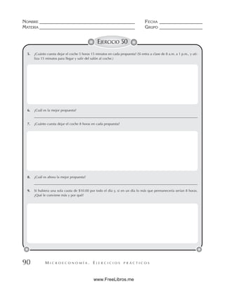 M I C R O E C O N O M Í A . E J E R C I C I O S P R Á C T I C O S
NOMBRE __________________________________________ FECHA ___________________
MATERIA __________________________________________ GRUPO ___________________
90
EJERCICIO 50
5. ¿Cuánto cuesta dejar el coche 5 horas 15 minutos en cada propuesta? (Si entra a clase de 8 a.m. a 1 p.m., y uti-
liza 15 minutos para llegar y salir del salón al coche.)
6. ¿Cuál es la mejor propuesta?
________________________________________________________________________________________________
7. ¿Cuánto cuesta dejar el coche 8 horas en cada propuesta?
8. ¿Cuál es ahora la mejor propuesta?
________________________________________________________________________________________________
9. Si hubiera una sola cuota de $10.00 por todo el día y, si en un día lo más que permanecería serían 8 horas.
¿Qué le conviene más y por qué?
www.FreeLibros.me
 