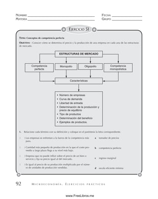 M I C R O E C O N O M Í A . E J E R C I C I O S P R Á C T I C O S
NOMBRE __________________________________________ FECHA ___________________
MATERIA __________________________________________ GRUPO ___________________
92
EJERCICIO 51
TEMA: Conceptos de competencia perfecta
OBJETIVO: : Conocer cómo se determina el precio y la producción de una empresa en cada una de las estructuras
de mercado.
ESTRUCTURAS DE MERCADO
Características
Oligopolio
Monopolio Competencia
monopolística
Competencia
perfecta
• Número de empresas
• Curva de demanda
• Libertad de entrada
• Determinación de la producción y
precio de equilibrio
• Tipo de productos
• Determinación del beneficio
• Ejemplos de productos.
1. Relacione cada término con su definición y coloque en el paréntesis la letra correspondiente.
( ) Las empresas se enfrentan a la fuerza de la competencia más
pura.
( ) Cantidad más pequeña de producción en la que el costo pro-
medio a largo plazo llega a su nivel más bajo.
( ) Empresa que no puede influir sobre el precio de un bien o
servicio y fija su precio igual al del mercado.
( ) Es igual al precio de su producción multiplicado por el núme-
ro de unidades de producción vendidas.
a tomador de precios
b competencia perfecta
c ingreso marginal
d escala eficiente mínima
www.FreeLibros.me
 