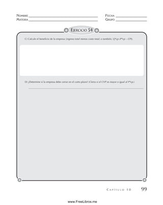 NOMBRE __________________________________________ FECHA ___________________
MATERIA __________________________________________ GRUPO ___________________
C A P Í T U L O 1 0 99
EJERCICIO 54
C) Calcule el beneficio de la empresa [ingreso total menos costo total; o también, Q*cp (P*cp – CP)].
D) ¿Determine si la empresa debe cerrar en el corto plazo? (Cierra si el CVP es mayor o igual al P*cp.)
www.FreeLibros.me
 
