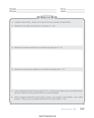 NOMBRE __________________________________________ FECHA ___________________
MATERIA __________________________________________ GRUPO ___________________
C A P Í T U L O 1 0 101
EJERCICIO 55
1. Complete la tabla anterior. (Sustituya los valores de Q en las ecuaciones correspondientes.)
2. Determine el nivel óptimo de producción (recuerde que P = CM).
3. Determine los beneficios totales para el nivel óptimo de producción (IT – CT).
4. Determine los beneficios por unidad para el nivel óptimo de producción (P – CP).
5. Utilice el programa Microsoft Excel para graficar IT, CT y beneficio total. (Observe que el nivel óptimo de pro-
ducción es aquel que alcanza mayores beneficios o minimiza pérdidas.)
6. Utilice el programa Microsoft Excel para graficar el precio, costo marginal, costo promedio y costo variable
promedio. (Observe que el nivel óptimo de producción se alcanza donde P = CM.)
www.FreeLibros.me
 