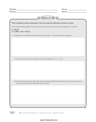 M I C R O E C O N O M Í A . E J E R C I C I O S P R Á C T I C O S
NOMBRE __________________________________________ FECHA ___________________
MATERIA __________________________________________ GRUPO ___________________
102
EJERCICIO 56
Utilice los datos del problema anterior, para realizar el análisis matemático de las siguientes ecuaciones.
P = $25.00
CT = 2000 + 10 Q + 0.02 Q2
1. Determine el nivel óptimo de producción (Q*). (Donde P = CM, posteriormente despeje Q.)
A) Determine la ecuación de beneficios. [Donde Beneficios ( ∏ ) = IT – CT.]
B) Determine los beneficios totales ( ∏ ) para el nivel de producción obtenido en el inciso (A). [Sustituya el
valor de Q en la ecuación obtenida en el inciso (B).]
TEMA: Competencia perfecta, determinar el nivel de producción utilizando ecuaciones de costos
www.FreeLibros.me
 