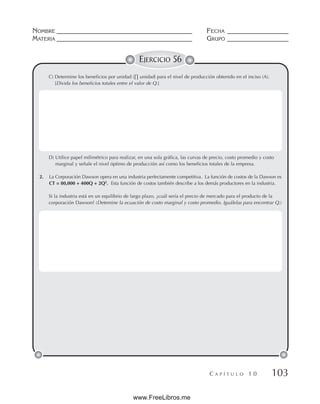 NOMBRE __________________________________________ FECHA ___________________
MATERIA __________________________________________ GRUPO ___________________
C A P Í T U L O 1 0 103
EJERCICIO 56
C) Determine los beneficios por unidad (∏ unidad) para el nivel de producción obtenido en el inciso (A).
[Divida los beneficios totales entre el valor de Q.]
D) Utilice papel milimétrico para realizar, en una sola gráfica, las curvas de precio, costo promedio y costo
marginal y señale el nivel óptimo de producción así como los beneficios totales de la empresa.
2. La Corporación Dawson opera en una industria perfectamente competitiva. La función de costos de la Dawson es
CT = 80,000 + 400Q + 2Q2
. Esta función de costos también describe a los demás productores en la industria.
Si la industria está en un equilibrio de largo plazo, ¿cuál sería el precio de mercado para el producto de la
corporación Dawson? (Detemine la ecuación de costo marginal y costo promedio. Iguálelas para encontrar Q.)
www.FreeLibros.me
 