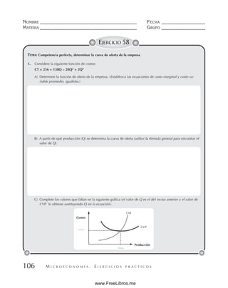 M I C R O E C O N O M Í A . E J E R C I C I O S P R Á C T I C O S
NOMBRE __________________________________________ FECHA ___________________
MATERIA __________________________________________ GRUPO ___________________
106
EJERCICIO 58
1. Considere la siguiente función de costos:
CT = 256 + 138Q – 28Q2
+ 2Q3
A) Determine la función de oferta de la empresa. (Establezca las ecuaciones de costo marginal y costo va-
riable promedio, iguálelas.)
B) A partir de qué producción (Q) se determina la curva de oferta (utilice la fórmula general para encontrar el
valor de Q).
C) Complete los valores que faltan en la siguiente gráfica (el valor de Q es el del inciso anterior y el valor de
CVP lo obtiene sustituyendo Q en la ecuación).
TEMA: Competencia perfecta, determinar la curva de oferta de la empresa
Costos
CM
Producción
CVP
www.FreeLibros.me
 