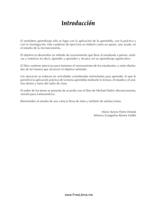 Introducción
El verdadero aprendizaje sólo se logra con la aplicación de lo aprendido, con la práctica y
con la investigación. Este cuaderno de ejercicios se elaboró como un apoyo, una ayuda, en
el estudio de la microeconomía.
El objetivo es desarrollar un método de razonamiento que lleve al estudiante a pensar, anali-
zar y sintetizar (es decir, aprender a aprender) y alcance así un aprendizaje significativo.
El libro contiene ejercicios para fomentar el razonamiento de los estudiantes; y están diseña-
dos de tal manera que alcancen el objetivo señalado.
Los ejercicios se enfocan en actividades consideradas estimulantes para aprender, lo que le
permitirá la aplicación práctica de la teoría aprendida mediante la lectura, el estudio y el aná-
lisis dentro y fuera del salón de clase.
El orden de los temas se presenta de acuerdo con el libro de Michael Parkin Microeconomía,
versión para Latinoamérica.
Bienvenidos al estudio de una ciencia llena de retos y también de satisfacciones.
María Aurora Flores Estrada
Minerva Evangelina Ramos Valdés
www.FreeLibros.me
 