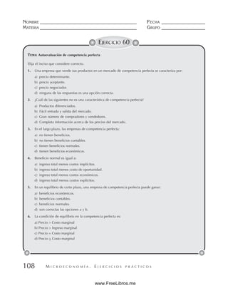 M I C R O E C O N O M Í A . E J E R C I C I O S P R Á C T I C O S
NOMBRE __________________________________________ FECHA ___________________
MATERIA __________________________________________ GRUPO ___________________
108
EJERCICIO 60
Elija el inciso que considere correcto.
1. Una empresa que vende sus productos en un mercado de competencia perfecta se caracteriza por:
a) precio determinante.
b) precio aceptante.
c) precio negociador.
d) ninguna de las respuestas es una opción correcta.
2. ¿Cuál de las siguientes no es una característica de competencia perfecta?
a) Productos diferenciados.
b) Fácil entrada y salida del mercado.
c) Gran número de compradores y vendedores.
d) Completa información acerca de los precios del mercado.
3. En el largo plazo, las empresas de competencia perfecta:
a) no tienen beneficios.
b) no tienen beneficios contables.
c) tienen beneficios normales.
d) tienen beneficios económicos.
4. Beneficio normal es igual a:
a) ingreso total menos costos implícitos.
b) ingreso total menos costo de oportunidad.
c) ingreso total menos costos económicos.
d) ingreso total menos costos explícitos.
5. En un equilibrio de corto plazo, una empresa de competencia perfecta puede ganar:
a) beneficios económicos.
b) beneficios contables.
c) beneficios normales.
d) son correctas las opciones a y b.
6. La condición de equilibrio en la competencia perfecta es:
a) Precio  Costo marginal
b) Precio  Ingreso marginal
c) Precio = Costo marginal
d) Precio  Costo marginal
TEMA: Autoevaluación de competencia perfecta
www.FreeLibros.me
 