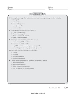 NOMBRE __________________________________________ FECHA ___________________
MATERIA __________________________________________ GRUPO ___________________
C A P Í T U L O 1 0 109
EJERCICIO 60
7. En el equilibrio de largo plazo de una empresa perfectamente competitiva el precio debe ser igual a:
costo marginal.
a) costo marginal.
b) costo variable promedio.
c) costo fijo promedio.
d) costo promedio.
8. Una empresa de competencia perfecta cerrará si:
a) Precio  costo promedio.
b) Precio  costo marginal.
c) Precio  costo variable promedio.
d) Precio  costo fijo promedio.
9. Una empresa de competencia perfecta debe cerrar si:
a) incurre en una pérdida económica.
b) incurre en una pérdida contable.
c) su pérdida económica es mayor que su costo fijo total.
d) su costo fijo promedio es mayor que su costo fijo variable.
10. La curva de demanda de la competencia perfecta es:
a) elástica.
b) inelástica.
c) perfectamente elástica.
d) perfectamente inelástica.
11. 11. Para maximizar sus beneficios, la industria de competencia perfecta:
a) Precio = ingreso medio.
b) Precio = ingreso marginal.
c) ingreso marginal = costo marginal.
d) todas las anteriores son opciones correctas.
www.FreeLibros.me
 