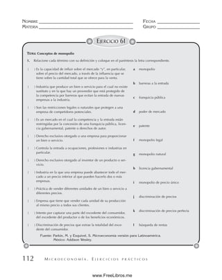 M I C R O E C O N O M Í A . E J E R C I C I O S P R Á C T I C O S
NOMBRE __________________________________________ FECHA ___________________
MATERIA __________________________________________ GRUPO ___________________
112
EJERCICIO 61
TEMA: Conceptos de monopolio
Fuente: Parkin, M. y Esquivel, S. Microeconomía versión para Latinoamérica.
México: Addison Wesley.
1. Relacione cada término con su definición y coloque en el paréntesis la letra correspondiente.
( ) Es la capacidad de influir sobre el mercado “y”, en particular,
sobre el precio del mercado, a través de la influencia que se
tiene sobre la cantidad total que se ofrece para la venta.
( ) Industria que produce un bien o servicio para el cual no existe
sustituto y en la que hay un proveedor que está protegido de
la competencia por barreras que evitan la entrada de nuevas
empresas a la industria.
( ) Son las restricciones legales o naturales que protegen a una
empresa de competidores potenciales.
( ) Es un mercado en el cual la competencia y la entrada están
restringidas por la concesión de una franquicia pública, licen-
cia gubernamental, patente o derechos de autor.
( ) Derecho exclusivo otorgado a una empresa para proporcionar
un bien o servicio.
( ) Controla la entrada a ocupaciones, profesiones e industrias en
particular.
( ) Derecho exclusivo otorgado al inventor de un producto o ser-
vicio.
( ) Industria en la que una empresa puede abastecer todo el mer-
cado a un precio inferior al que pueden hacerlo dos o más
empresas.
( ) Práctica de vender diferentes unidades de un bien o servicio a
diferentes precios.
( ) Empresa que tiene que vender cada unidad de su producción
al mismo precio a todos sus clientes.
( ) Intento por capturar una parte del excedente del consumidor,
del excedente del productor o de los beneficios económicos.
( ) Discriminación de precios que extrae la totalidad del exce-
dente del consumidor.
a monopolio
b barreras a la entrada
c franquicia pública
d poder de mercado
e patente
f monopolio legal
g monopolio natural
h licencia gubernamental
i monopolio de precio único
j discriminación de precios
k discriminación de precios perfecta
l búsqueda de rentas
www.FreeLibros.me
d
a
b
f
h
e
c
g
k
l
i
j
ANAYN YESSICA SÁNCHEZ FALCÓN 19-07-22
Teoría Económica 135-C
 