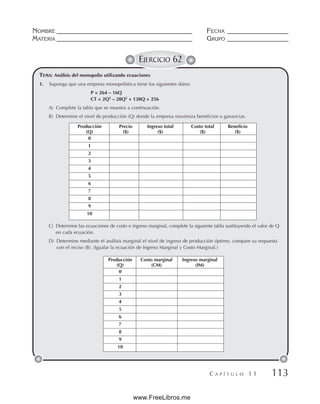 NOMBRE __________________________________________ FECHA ___________________
MATERIA __________________________________________ GRUPO ___________________
C A P Í T U L O 1 1 113
EJERCICIO 62
TEMA: Análisis del monopolio utilizando ecuaciones
1. Suponga que una empresa monopolística tiene los siguientes datos:
P = 264 – 16Q
CT = 2Q3
– 28Q2
+ 138Q + 256
A) Complete la tabla que se muestra a continuación.
B) Determine el nivel de producción (Q) donde la empresa maximiza beneficios o ganancias.
C) Determine las ecuaciones de costo e ingreso marginal, complete la siguiente tabla sustituyendo el valor de Q
en cada ecuación.
D) Determine mediante el análisis marginal el nivel de ingreso de producción óptimo, compare su respuesta
con el inciso (B). (Igualar la ecuación de Ingreso Marginal y Costo Marginal.)
Producción Precio Ingreso total Costo total Beneficio
(Q) ($) ($) ($) ($)
0
1
2
3
4
5
6
7
8
9
10
Producción Costo marginal Ingreso marginal
(Q) (CM) (IM)
0
1
2
3
4
5
6
7
8
9
10
www.FreeLibros.me
 