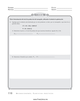 M I C R O E C O N O M Í A . E J E R C I C I O S P R Á C T I C O S
NOMBRE __________________________________________ FECHA ___________________
MATERIA __________________________________________ GRUPO ___________________
118
EJERCICIO 66
TEMA: Determinación del nivel de producción del monopolio, utilizando el método de optimización
1. Suponga que la industria está dominada por un solo productor, es decir, por un monopolio y que tiene los si-
guientes datos:
CT = 50 + 25Q – 0.004 Q2
P = 50 – 0.016 Q
A) Determine el precio y el nivel de producción que maximiza beneficios. (Igualar IM y CM)
Q*m = ––––––––––––––––––––––––– P*m = –––––––––––––––––––––––––
B) Determine el beneficio por unidad. (P*m – CP) = –––––––––––––––––––––––––
www.FreeLibros.me
 