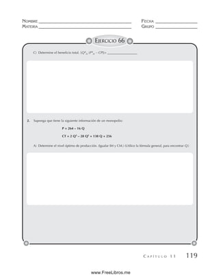 NOMBRE __________________________________________ FECHA ___________________
MATERIA __________________________________________ GRUPO ___________________
C A P Í T U L O 1 1 119
EJERCICIO 66
C) Determine el beneficio total. [Q*m (P*m – CP)]= __________________
2. Suponga que tiene la siguiente información de un monopolio:
P = 264 – 16 Q
CT = 2 Q3
– 28 Q2
+ 138 Q + 256
A) Determine el nivel óptimo de producción. (Igualar IM y CM.) (Utilice la fórmula general, para encontrar Q.)
www.FreeLibros.me
 