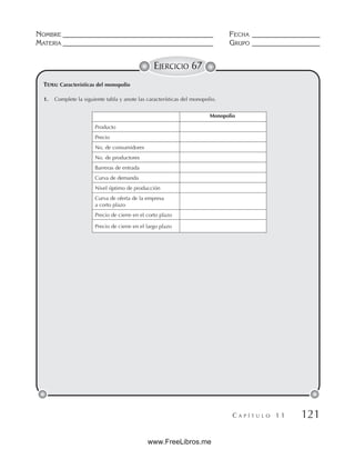 NOMBRE __________________________________________ FECHA ___________________
MATERIA __________________________________________ GRUPO ___________________
C A P Í T U L O 1 1 121
EJERCICIO 67
1. Complete la siguiente tabla y anote las características del monopolio.
TEMA: Características del monopolio
Monopolio
Producto
Precio
No. de consumidores
No. de productores
Barreras de entrada
Curva de demanda
Nivel óptimo de producción
Curva de oferta de la empresa
a corto plazo
Precio de cierre en el corto plazo
Precio de cierre en el largo plazo
www.FreeLibros.me
 
