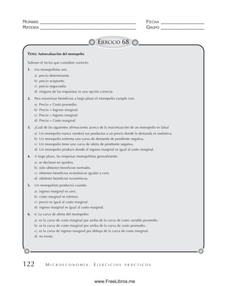 M I C R O E C O N O M Í A . E J E R C I C I O S P R Á C T I C O S
NOMBRE __________________________________________ FECHA ___________________
MATERIA __________________________________________ GRUPO ___________________
122
EJERCICIO 68
Subraye el inciso que considere correcto.
1. Los monopolistas son:
a) precio determinante.
b) precio aceptante.
c) precio negociador.
d) ninguna de las respuestas es una opción correcta.
2. Para maximizar beneficios a largo plazo el monopolio cumple con:
a) Precio = Costo promedio.
b) Precio = Ingreso marginal.
c) Precio  Ingreso marginal.
d) Precio = Costo marginal.
3. ¿Cuál de las siguientes afirmaciones acerca de la maximización de un monopolio es falsa?
a) Un monopolio nunca venderá sus productos a un precio donde la demanda es inelástica.
b) Un monopolio enfrenta una curva de demanda de pendiente negativa.
c) Un monopolio tiene una curva de oferta de pendiente negativa.
d) Un monopolio produce donde el ingreso marginal es igual al costo marginal.
4. A largo plazo, las empresas monopolistas generalmente:
a) se declaran en quiebra.
b) sólo obtienen beneficios normales.
c) obtienen beneficios económicos iguales a cero.
d) obtienen beneficios económicos.
5. Un monopolista producirá cuando:
a) ingreso marginal es cero.
b) costo marginal es mínimo.
c) precio es igual al costo marginal.
d) ingreso marginal es igual al costo marginal.
6. 6. La curva de oferta del monopolio:
a) es la curva de costo marginal por arriba de la curva de costo variable promedio.
b) es la curva de costo marginal por arriba de la curva de costo promedio.
c) es la curva de ingreso marginal por debajo de la curva de costo marginal.
d) no existe.
TEMA: Autoevaluación del monopolio
www.FreeLibros.me
 