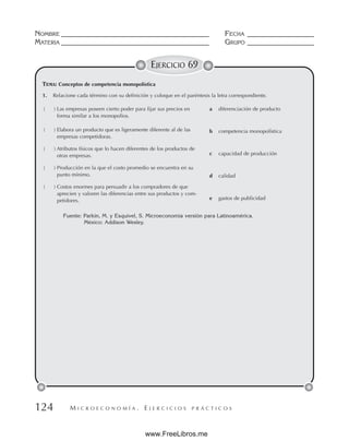 M I C R O E C O N O M Í A . E J E R C I C I O S P R Á C T I C O S
NOMBRE __________________________________________ FECHA ___________________
MATERIA __________________________________________ GRUPO ___________________
124
EJERCICIO 69
TEMA: Conceptos de competencia monopolística
Fuente: Parkin, M. y Esquivel, S. Microeconomía versión para Latinoamérica.
México: Addison Wesley.
1. Relacione cada término con su definición y coloque en el paréntesis la letra correspondiente.
( ) Las empresas poseen cierto poder para fijar sus precios en
forma similar a los monopolios.
( ) Elabora un producto que es ligeramente diferente al de las
empresas competidoras.
( ) Atributos físicos que lo hacen diferentes de los productos de
otras empresas.
( ) Producción en la que el costo promedio se encuentra en su
punto mínimo.
( ) Costos enormes para persuadir a los compradores de que
aprecien y valoren las diferencias entre sus productos y com-
petidores.
a diferenciación de producto
b competencia monopolística
c capacidad de producción
d calidad
e gastos de publicidad
www.FreeLibros.me
 