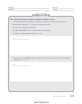 NOMBRE __________________________________________ FECHA ___________________
MATERIA __________________________________________ GRUPO ___________________
C A P Í T U L O 1 2 125
EJERCICIO 70
TEMA: Análisis del mercado de competencia monopolística, utilizando ecuaciones
1. La función de demanda de un producto vendido por una empresa de competencia monopolística es:
Q = 25 – 0.5 P (Despejar P, IT = PxQ, derivar IT para determinar IM)
La ecuación de costo total de la empresa es:
CT = 225 + 5Q + 0.25Q2
(Derivar CT para obtener el Costo Marginal)
A) Calcule la cantidad de equilibrio (Igualar IM y CM).
B) Calcule el precio de equilibrio (sustituya la Q obtenida en el inciso anterior, en la ecuación de demanda).
Despejar P, Q = 25 – 0.5P
Q*cm = ____________________
P*cm = ____________________
www.FreeLibros.me
 